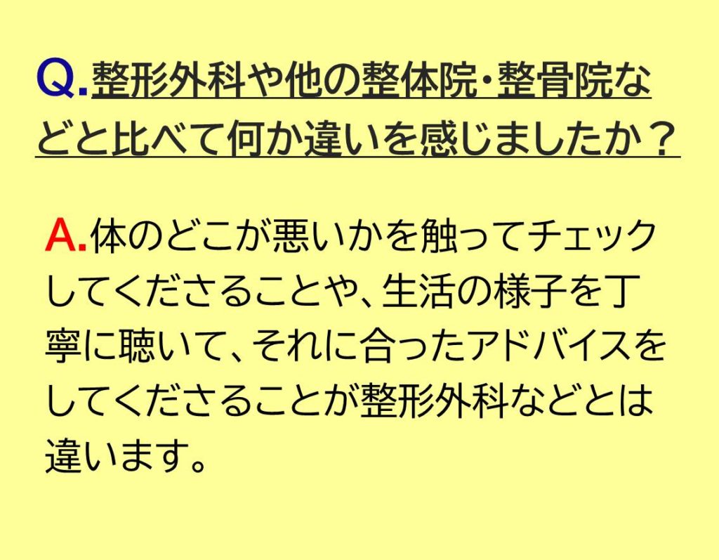 体のどこが悪いかを触ってチェックしてくださることや、生活の様子を丁寧に聴いて、それに合ったアドバイスをしてくださることが整形外科などとは違います。
